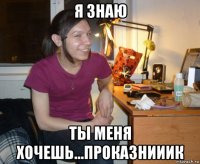 я знаю ты меня хочешь...проказнииик