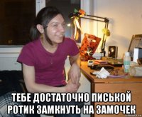  тебе достаточно писькой ротик замкнуть на замочек