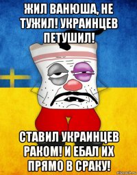 жил ванюша, не тужил! украинцев петушил! ставил украинцев раком! и ебал их прямо в сраку!