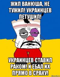 жил ванюша, не тужил! украинцев петушил! украинцев ставил раком! и ебал их прямо в сраку!