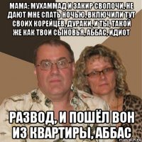 мама: мухаммад и закир сволочи, не дают мне спать ночью, включили тут своих корейцев, дураки, и ты, такой же как твои сыновья, аббас, идиот развод, и пошёл вон из квартиры, аббас