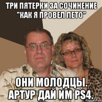 три пятерки за сочинение "как я провел лето" они молодцы. артур дай им ps4.