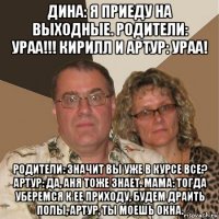 дина: я приеду на выходные. родители: ураа!!! кирилл и артур: ураа! родители: значит вы уже в курсе все? артур: да, аня тоже знает. мама: тогда уберемся к ее приходу, будем драить полы, артур, ты моешь окна.