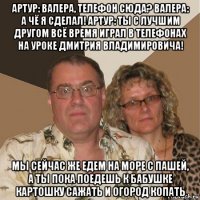 артур: валера, телефон сюда? валера: а чё я сделал! артур: ты с лучшим другом всё время играл в телефонах на уроке дмитрия владимировича! мы сейчас же едем на море с пашей, а ты пока поедешь к бабушке картошку сажать и огород копать