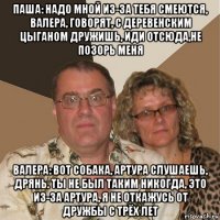 паша: надо мной из-за тебя смеются, валера, говорят, с деревенским цыганом дружишь, иди отсюда,не позорь меня валера: вот собака, артура слушаешь, дрянь. ты не был таким никогда, это из-за артура, я не откажусь от дружбы с трёх лет