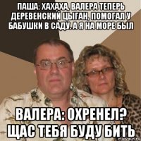 паша: хахаха, валера теперь деревенский цыган, помогал у бабушки в саду. а я на море был валера: охренел? щас тебя буду бить