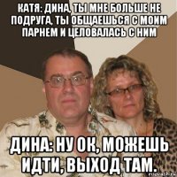 катя: дина, ты мне больше не подруга, ты общаешься с моим парнем и целовалась с ним дина: ну ок, можешь идти, выход там.