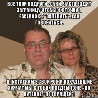 все твои подруги - суки, часто ездят заграницу чтобы фоточки в facebook'e "залепить", как говориться. в instagram'e свои рожи похудевшие хуячат мы с тобой поедем тоже - по путевке, "по горящей"!