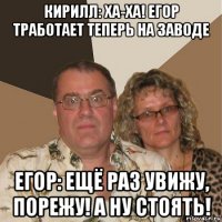 кирилл: ха-ха! егор тработает теперь на заводе егор: ещё раз увижу, порежу! а ну стоять!