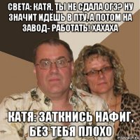 света: катя, ты не сдала огэ? ну значит идёшь в пту, а потом на завод- работать! хахаха катя: заткнись нафиг, без тебя плохо