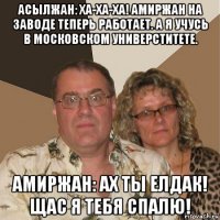 асылжан: ха-ха-ха! амиржан на заводе теперь работает. а я учусь в московском универститете. амиржан: ах ты елдак! щас я тебя спалю!