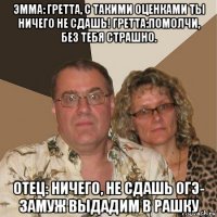 эмма: гретта, с такими оценками ты ничего не сдашь! гретта:помолчи, без тебя страшно. отец: ничего, не сдашь огэ- замуж выдадим в рашку