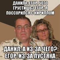 данила: егор, чего грустишь? егор: я поссорился с кириллом данил: а из-за чего? егор: из-за пустяка