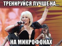 тренируйся лучше на... на микрофонах