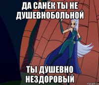 да санёк ты не душевнобольной ты душевно нездоровый