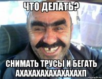 что делать? снимать трусы и бегать ахахахахахахахахп