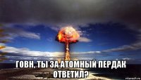  говн, ты за атомный пердак ответил?