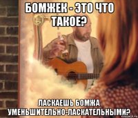 бомжек - это что такое? ласкаешь бомжа уменьшительно-ласкательными?