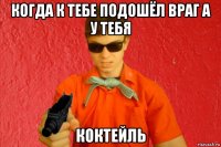 когда к тебе подошёл враг а у тебя коктейль