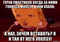 герои ужастиков когда за ними гонится монстр и они упали: а нах, зачем вставать? я и так от него уползу!