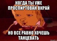 когда ты уже проспиртован вкрай но все равно хочешь танцевать