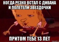 когда резко встал с дивана и полетели звездочки притом тебе 13 лет