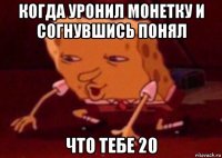 когда уронил монетку и согнувшись понял что тебе 20