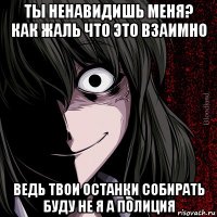 ты ненавидишь меня? как жаль что это взаимно ведь твои останки собирать буду не я а полиция