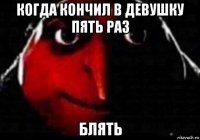 когда кончил в девушку пять раз блять