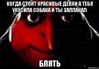 когда стоят красивые девки а тебя укусила собака и ты заплакал блять