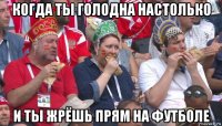 когда ты голодна настолько и ты жрёшь прям на футболе