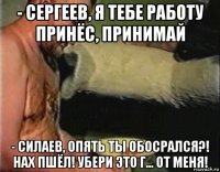 - сергеев, я тебе работу принёс, принимай - силаев, опять ты обосрался?! нах пшёл! убери это г... от меня!