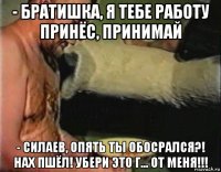 - братишка, я тебе работу принёс, принимай - силаев, опять ты обосрался?! нах пшёл! убери это г... от меня!!!