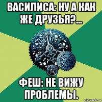 василиса: ну а как же друзья?... феш: не вижу проблемы.