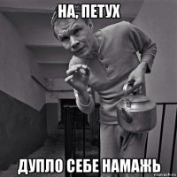 на, петух дупло себе намажь