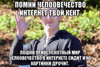 помни челоовечество интернет твой кент. лошки привет скотный мир челоовечество в интернете сидит и на картинки дрочит.