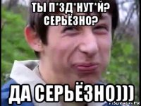 ты п*зд*нут*й? серьёзно? да серьёзно)))