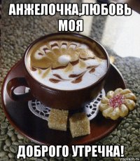 анжелочка,любовь моя доброго утречка!