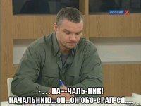  - . . . на=-чаль-ник! начальник)...он...он обо-срал-ся.....