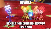привет привет фиксики вы когото прибили