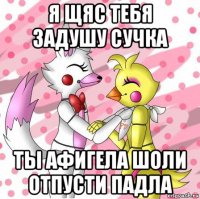 я щяс тебя задушу сучка ты афигела шоли отпусти падла
