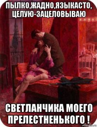 пылко,жадно,языкасто, целую-зацеловываю светланчика моего прелестненького !
