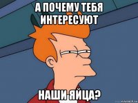 а почему тебя интересуют наши яйца?