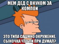 мем дед с внуком эа компои это типа сашино окружение, сыночка что ли при думал?