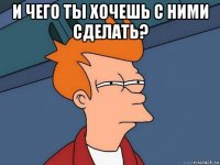 и чего ты хочешь с ними сделать? 