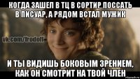 когда зашел в тц в сортир поссать в писуар, а рядом встал мужик и ты видишь боковым зрением, как он смотрит на твой член