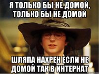 я только бы не домой, только бы не домой шляпа нахрен если не домой так в интернат