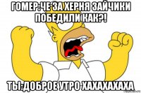 гомер:че за херня зайчики победили как?! ты:доброе утро хахахахаха