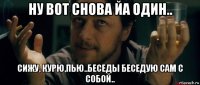 ну вот снова йа один.. сижу, курю,пью..беседы беседую сам с собой..