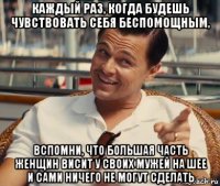 каждый раз, когда будешь чувствовать себя беспомощным, вспомни, что большая часть женщин висит у своих мужей на шее и сами ничего не могут сделать